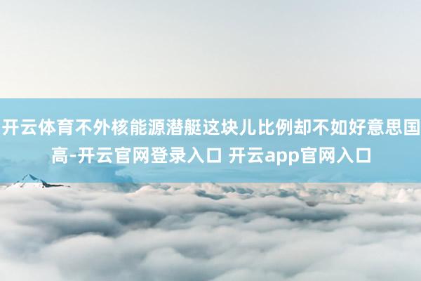 开云体育不外核能源潜艇这块儿比例却不如好意思国高-开云官网登录入口 开云app官网入口