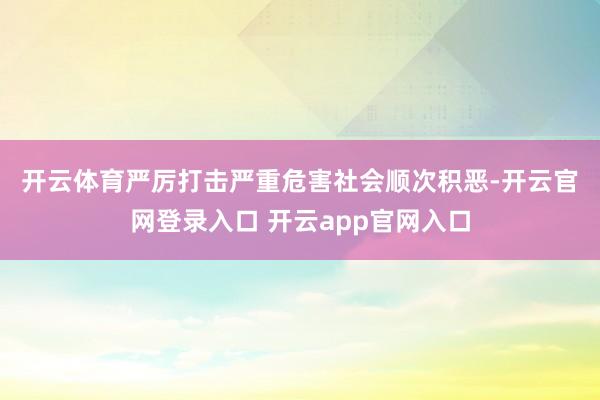 开云体育　　严厉打击严重危害社会顺次积恶-开云官网登录入口 开云app官网入口