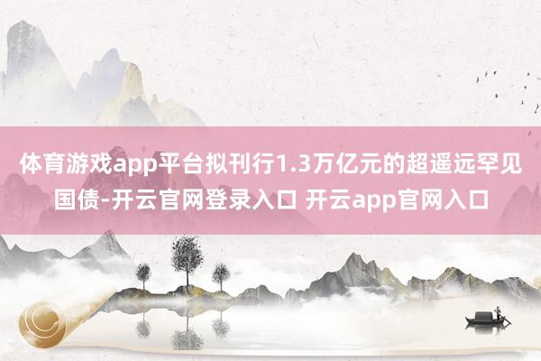 体育游戏app平台拟刊行1.3万亿元的超遥远罕见国债-开云官网登录入口 开云app官网入口