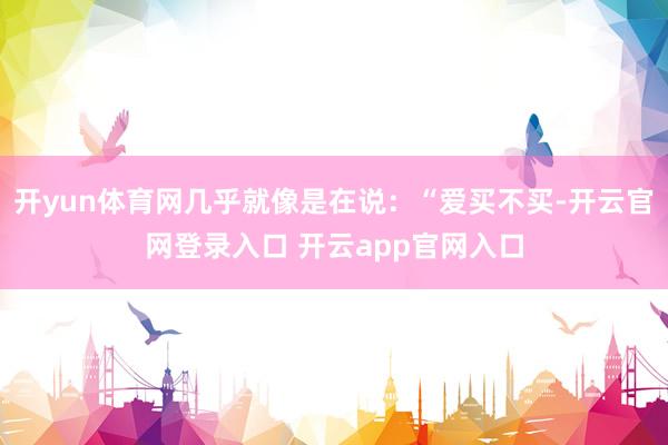 开yun体育网几乎就像是在说：“爱买不买-开云官网登录入口 开云app官网入口