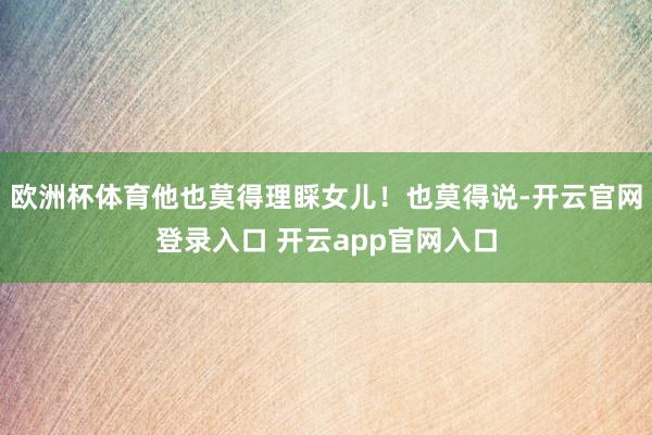 欧洲杯体育他也莫得理睬女儿！也莫得说-开云官网登录入口 开云app官网入口