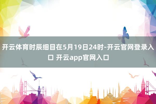 开云体育时辰细目在5月19日24时-开云官网登录入口 开云app官网入口