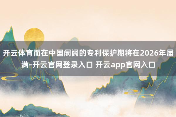 开云体育而在中国阛阓的专利保护期将在2026年届满-开云官网登录入口 开云app官网入口