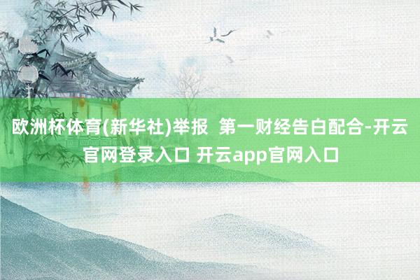 欧洲杯体育(新华社)举报  第一财经告白配合-开云官网登录入口 开云app官网入口