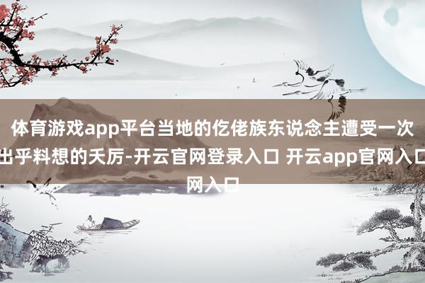 体育游戏app平台当地的仡佬族东说念主遭受一次出乎料想的夭厉-开云官网登录入口 开云app官网入口